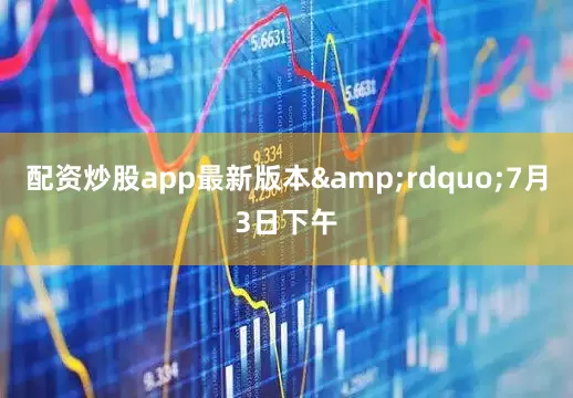 配资炒股app最新版本&rdquo;7月3日下午