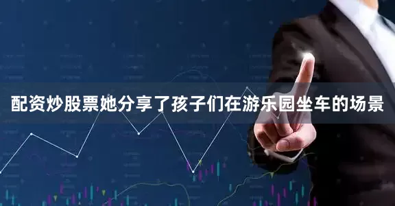 配资炒股票她分享了孩子们在游乐园坐车的场景