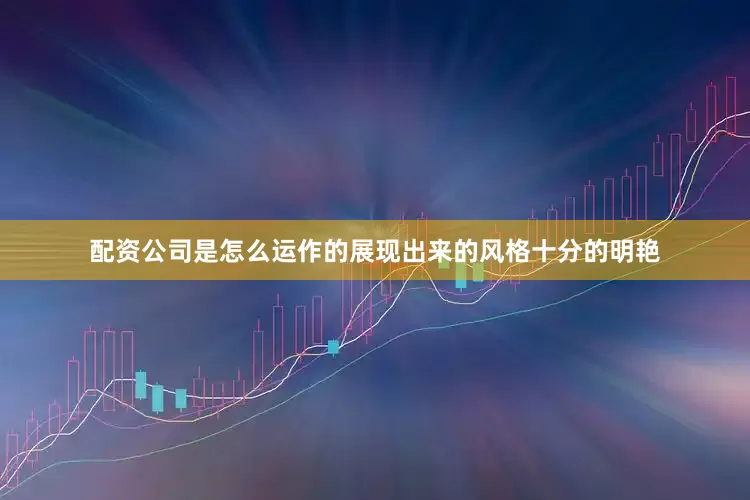 配资公司是怎么运作的展现出来的风格十分的明艳