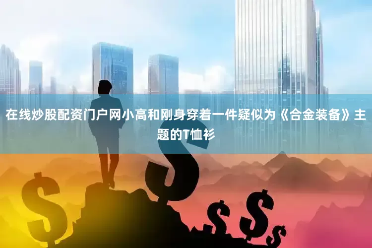 在线炒股配资门户网小高和刚身穿着一件疑似为《合金装备》主题的T恤衫