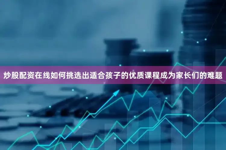炒股配资在线如何挑选出适合孩子的优质课程成为家长们的难题
