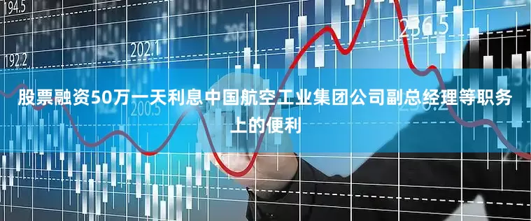 股票融资50万一天利息中国航空工业集团公司副总经理等职务上的便利