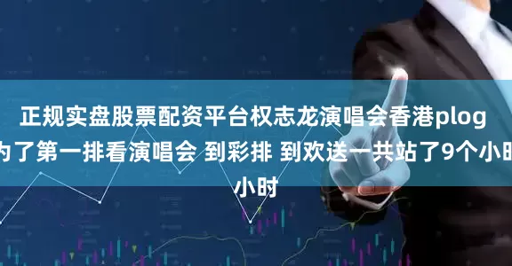 正规实盘股票配资平台权志龙演唱会香港plog 为了第一排看演唱会 到彩排 到欢送一共站了9个小时