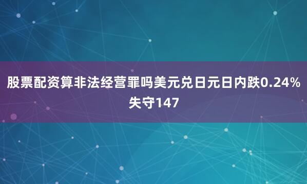 股票配资算非法经营罪吗美元兑日元日内跌0.24%失守147